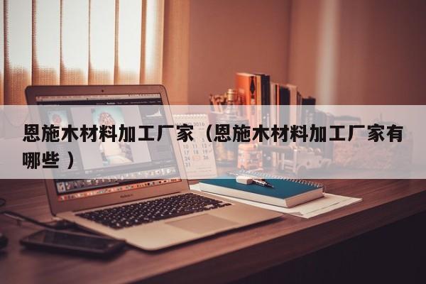 恩施木材料加工廠家（恩施木材料加工廠家有哪些 ）